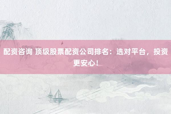 配资咨询 顶级股票配资公司排名：选对平台，投资更安心！