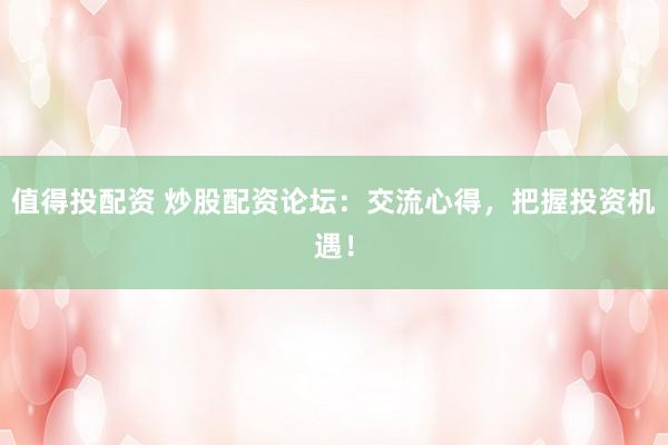 值得投配资 炒股配资论坛：交流心得，把握投资机遇！
