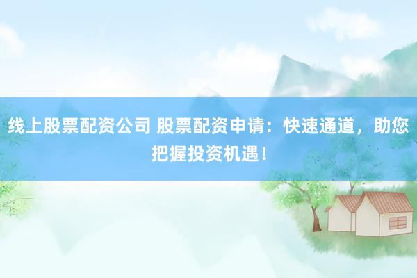 线上股票配资公司 股票配资申请：快速通道，助您把握投资机遇！