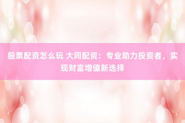 股票配资怎么玩 大同配资：专业助力投资者，实现财富增值新选择