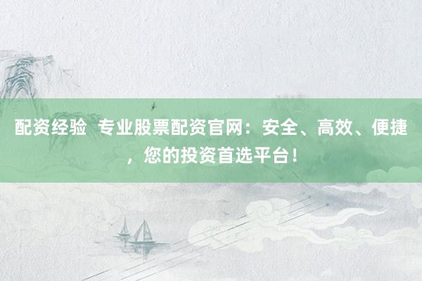 配资经验  专业股票配资官网：安全、高效、便捷，您的投资首选平台！
