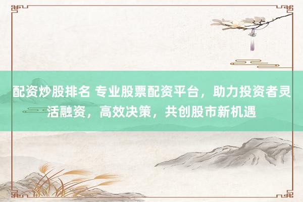 配资炒股排名 专业股票配资平台，助力投资者灵活融资，高效决策，共创股市新机遇