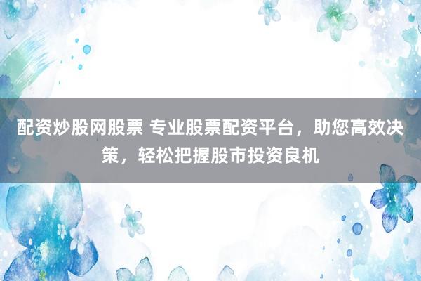 配资炒股网股票 专业股票配资平台，助您高效决策，轻松把握股市投资良机
