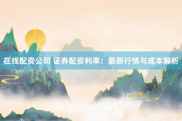在线配资公司 证券配资利率：最新行情与成本解析