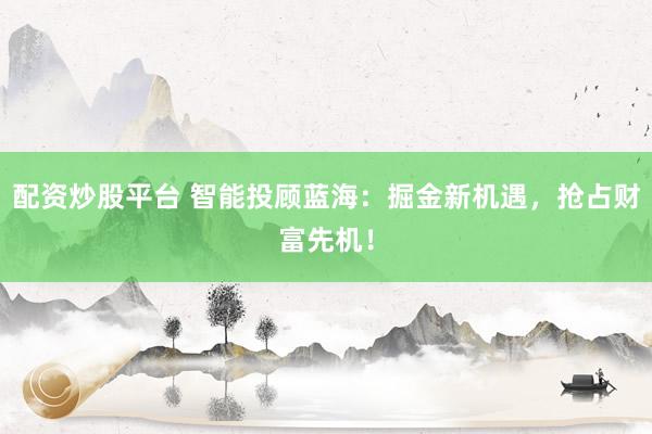 配资炒股平台 智能投顾蓝海：掘金新机遇，抢占财富先机！
