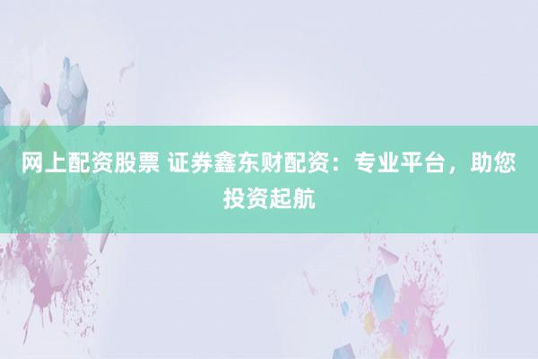 网上配资股票 证券鑫东财配资：专业平台，助您投资起航