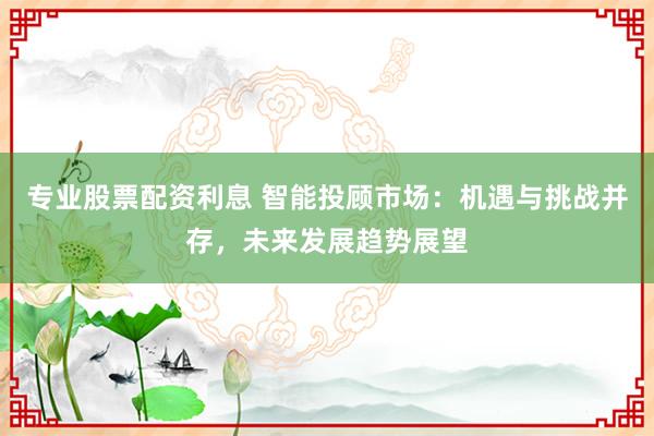 专业股票配资利息 智能投顾市场：机遇与挑战并存，未来发展趋势展望