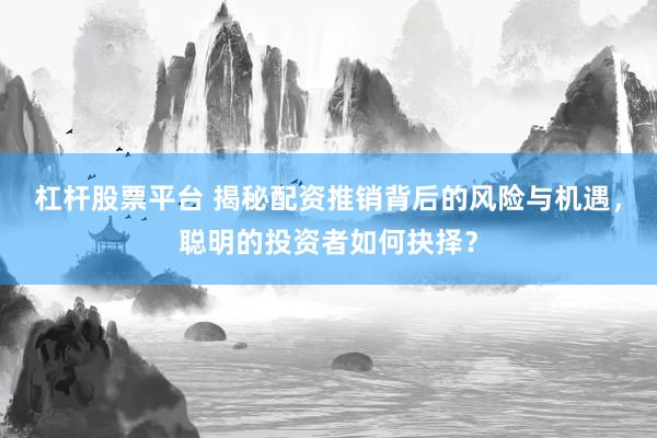 杠杆股票平台 揭秘配资推销背后的风险与机遇，聪明的投资者如何抉择？