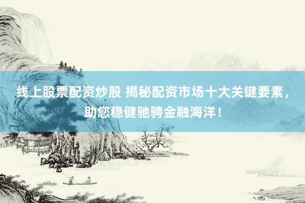 线上股票配资炒股 揭秘配资市场十大关键要素，助您稳健驰骋金融海洋！