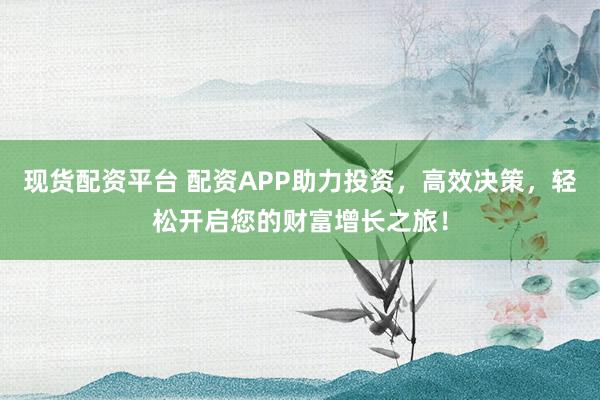 现货配资平台 配资APP助力投资，高效决策，轻松开启您的财富增长之旅！