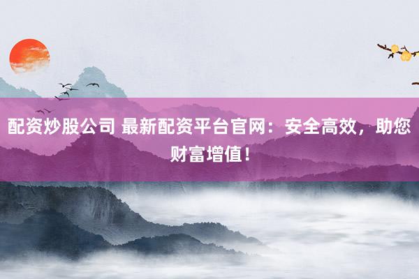 配资炒股公司 最新配资平台官网：安全高效，助您财富增值！