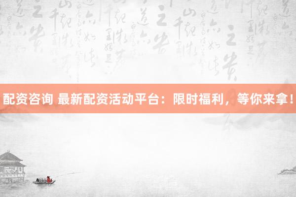 配资咨询 最新配资活动平台：限时福利，等你来拿！