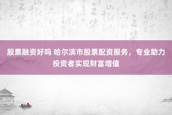股票融资好吗 哈尔滨市股票配资服务，专业助力投资者实现财富增值