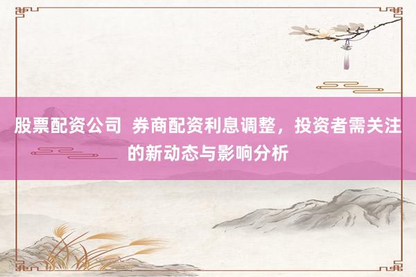 股票配资公司  券商配资利息调整，投资者需关注的新动态与影响分析