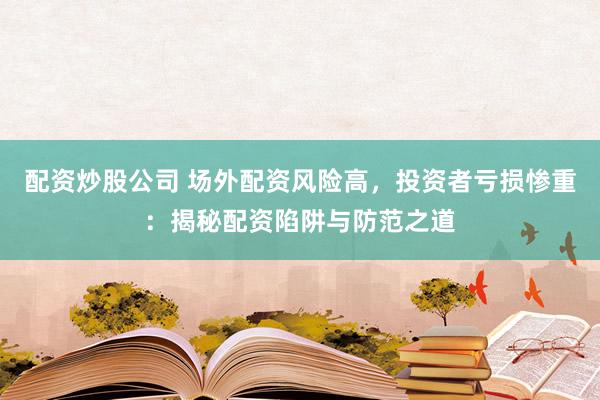 配资炒股公司 场外配资风险高，投资者亏损惨重：揭秘配资陷阱与防范之道