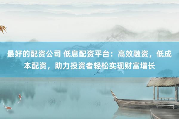 最好的配资公司 低息配资平台：高效融资，低成本配资，助力投资者轻松实现财富增长