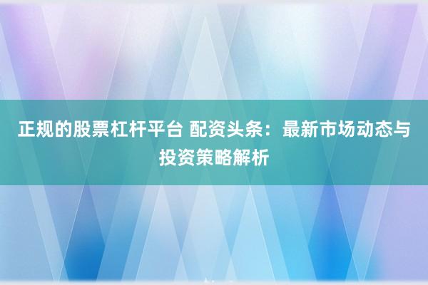 正规的股票杠杆平台 配资头条：最新市场动态与投资策略解析