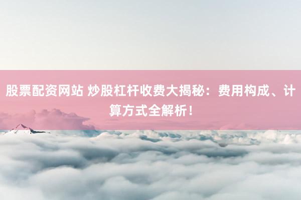 股票配资网站 炒股杠杆收费大揭秘：费用构成、计算方式全解析！