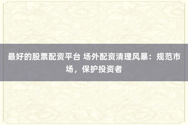 最好的股票配资平台 场外配资清理风暴：规范市场，保护投资者