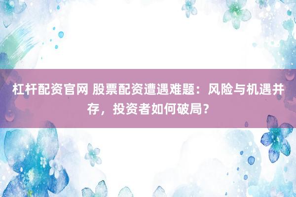 杠杆配资官网 股票配资遭遇难题：风险与机遇并存，投资者如何破局？