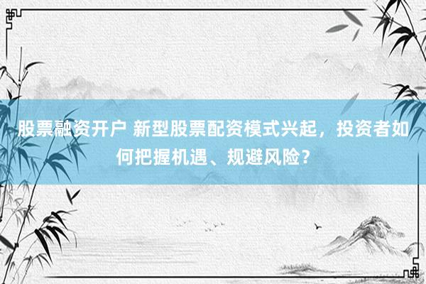 股票融资开户 新型股票配资模式兴起，投资者如何把握机遇、规避风险？