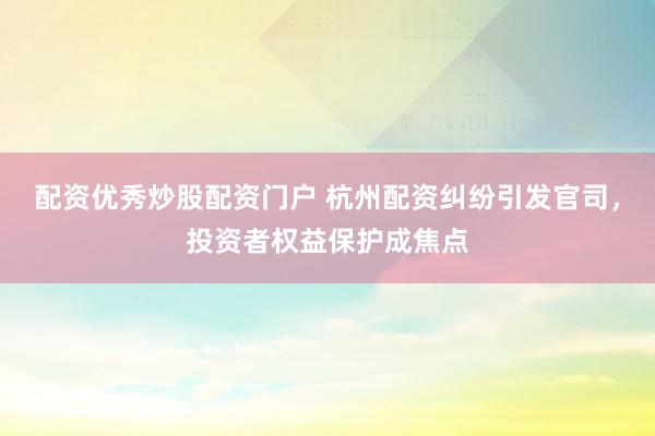 配资优秀炒股配资门户 杭州配资纠纷引发官司，投资者权益保护成焦点