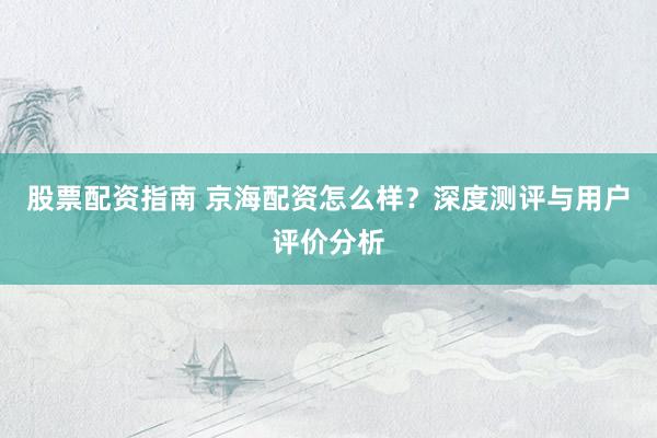 股票配资指南 京海配资怎么样？深度测评与用户评价分析