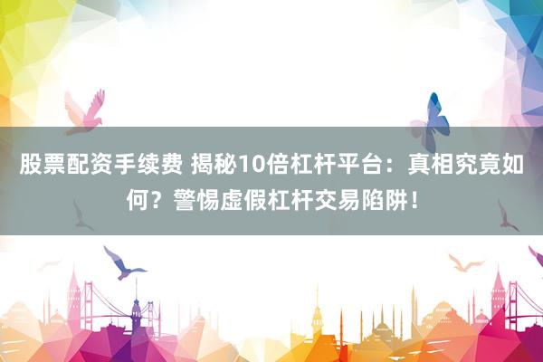股票配资手续费 揭秘10倍杠杆平台：真相究竟如何？警惕虚假杠杆交易陷阱！