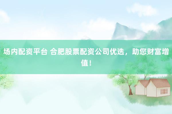 场内配资平台 合肥股票配资公司优选，助您财富增值！