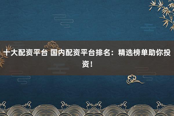 十大配资平台 国内配资平台排名：精选榜单助你投资！