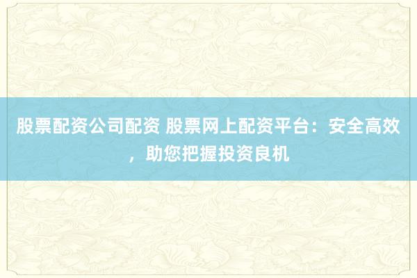 股票配资公司配资 股票网上配资平台：安全高效，助您把握投资良机