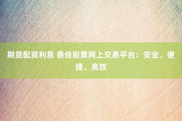 期货配资利息 最佳股票网上交易平台：安全、便捷、高效