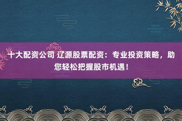 十大配资公司 辽源股票配资：专业投资策略，助您轻松把握股市机遇！