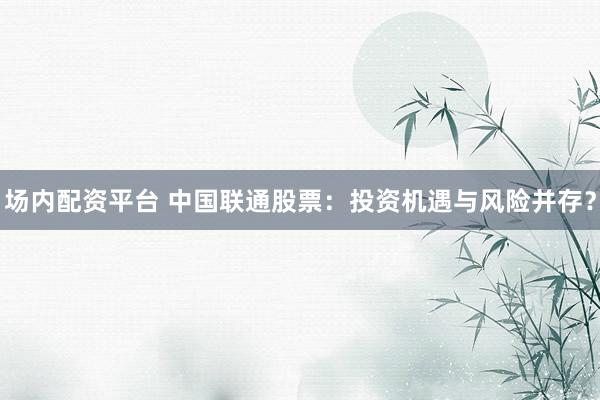 场内配资平台 中国联通股票：投资机遇与风险并存？