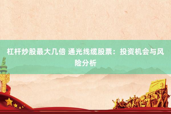 杠杆炒股最大几倍 通光线缆股票：投资机会与风险分析