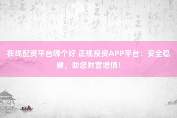 在线配资平台哪个好 正规投资APP平台:安全稳健,助您财富增值!