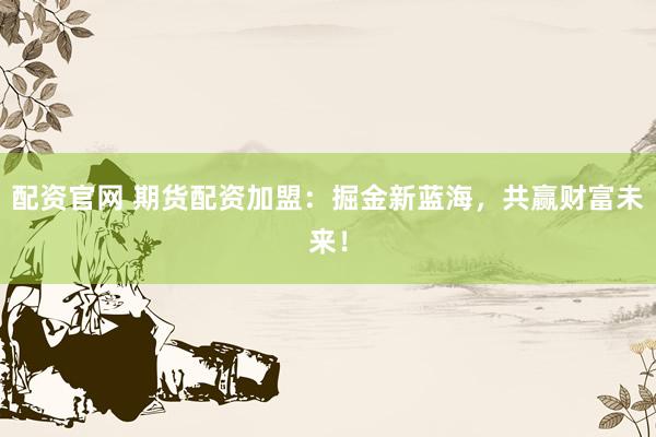 配资官网 期货配资加盟:掘金新蓝海,共赢财富未来!