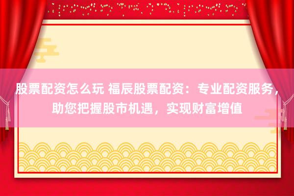 股票配资怎么玩 福辰股票配资:专业配资服务,助您把握股市机遇,实现财富增值