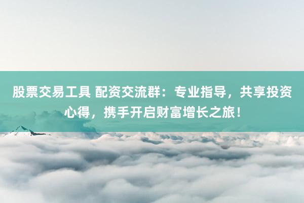 股票交易工具 配资交流群:专业指导,共享投资心得,携手开启财富增长之旅!