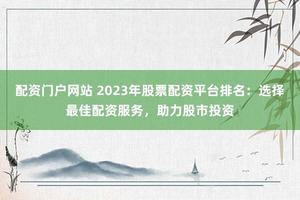 配资门户网站 2023年股票配资平台排名:选择最佳配资服务,助力股市投资