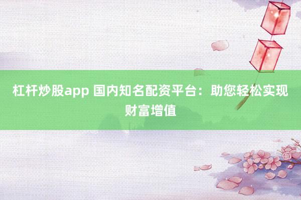 杠杆炒股app 国内知名配资平台：助您轻松实现财富增值