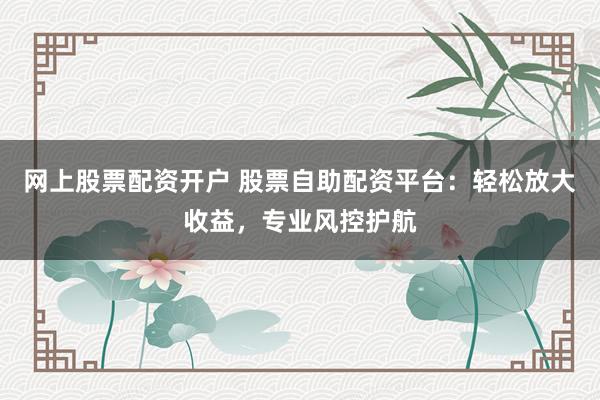 网上股票配资开户 股票自助配资平台:轻松放大收益,专业风控护航