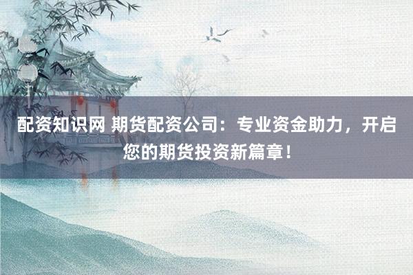 配资知识网 期货配资公司:专业资金助力,开启您的期货投资新篇章!