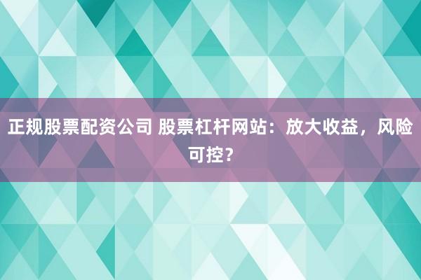 正规股票配资公司 股票杠杆网站：放大收益，风险可控？