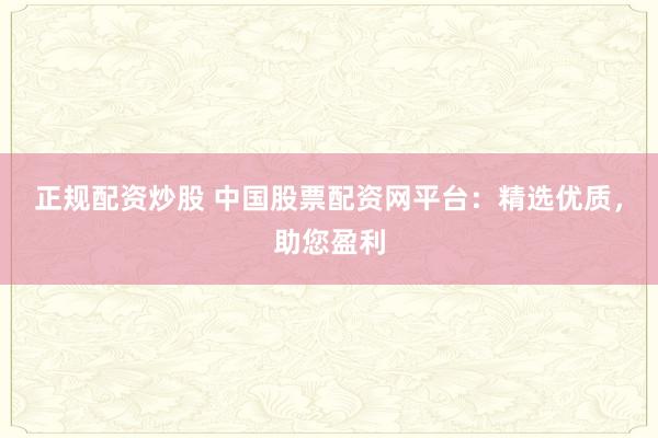 正规配资炒股 中国股票配资网平台：精选优质，助您盈利