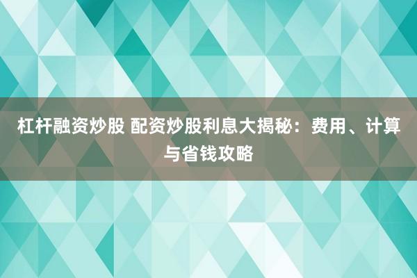 杠杆融资炒股 配资炒股利息大揭秘:费用、计算与省钱攻略
