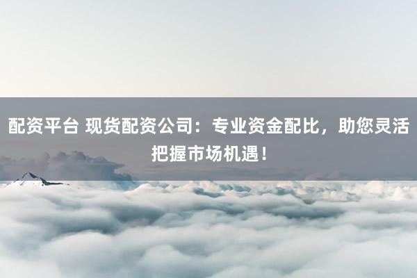 配资平台 现货配资公司:专业资金配比,助您灵活把握市场机遇!