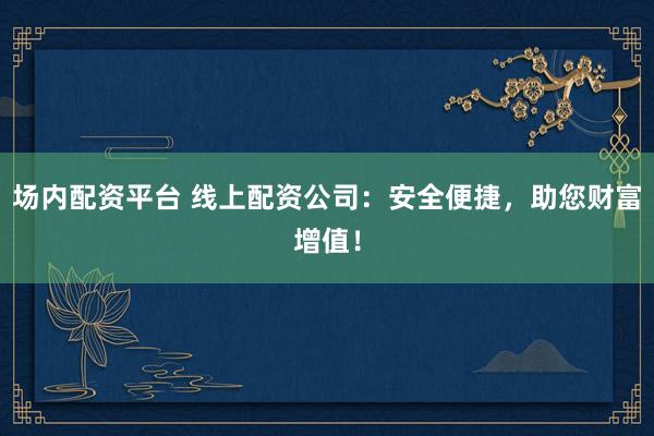 场内配资平台 线上配资公司:安全便捷,助您财富增值!