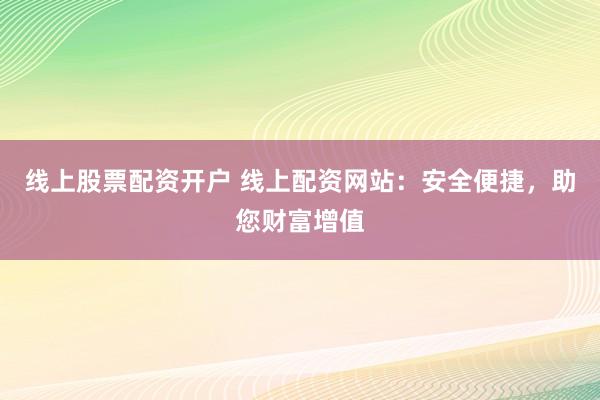 线上股票配资开户 线上配资网站：安全便捷，助您财富增值