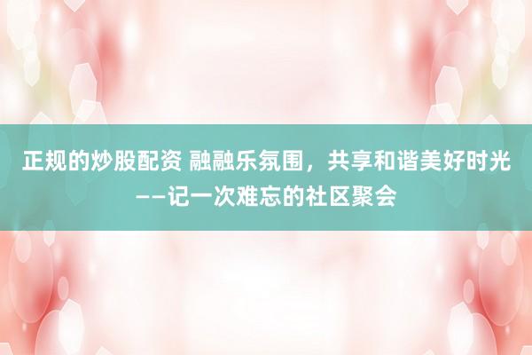 正规的炒股配资 融融乐氛围，共享和谐美好时光——记一次难忘的社区聚会